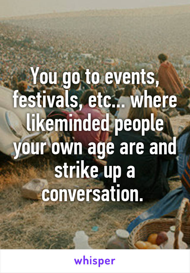 You go to events, festivals, etc... where likeminded people your own age are and strike up a conversation. 