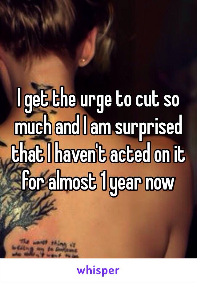 I get the urge to cut so much and I am surprised that I haven't acted on it for almost 1 year now