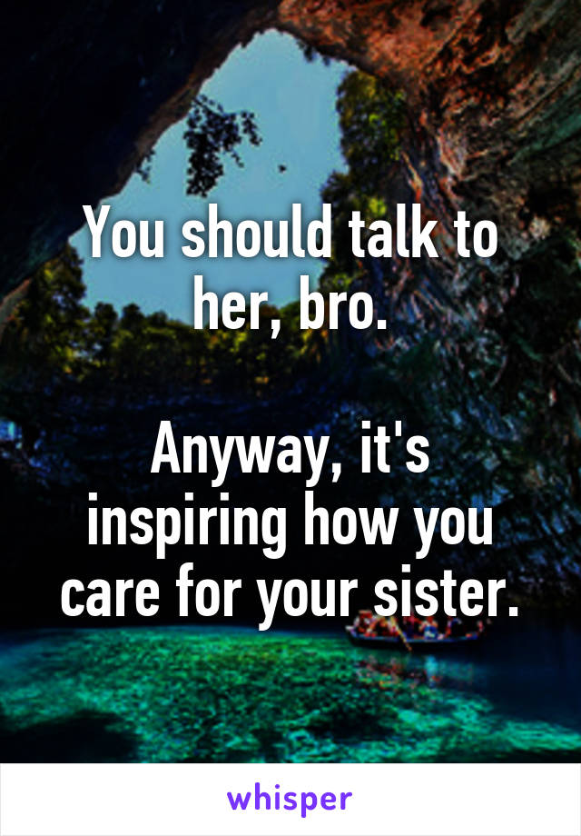 You should talk to her, bro.

Anyway, it's inspiring how you care for your sister.