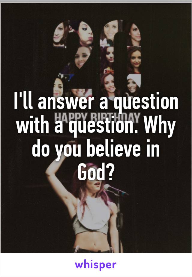 I'll answer a question with a question. Why do you believe in God?