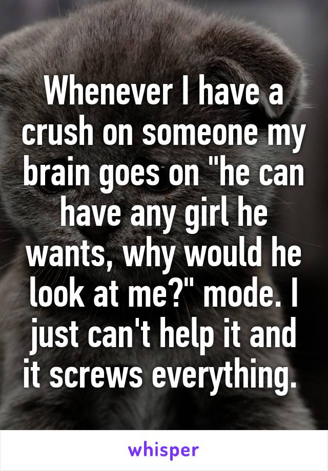 Whenever I have a crush on someone my brain goes on "he can have any girl he wants, why would he look at me?" mode. I just can't help it and it screws everything. 