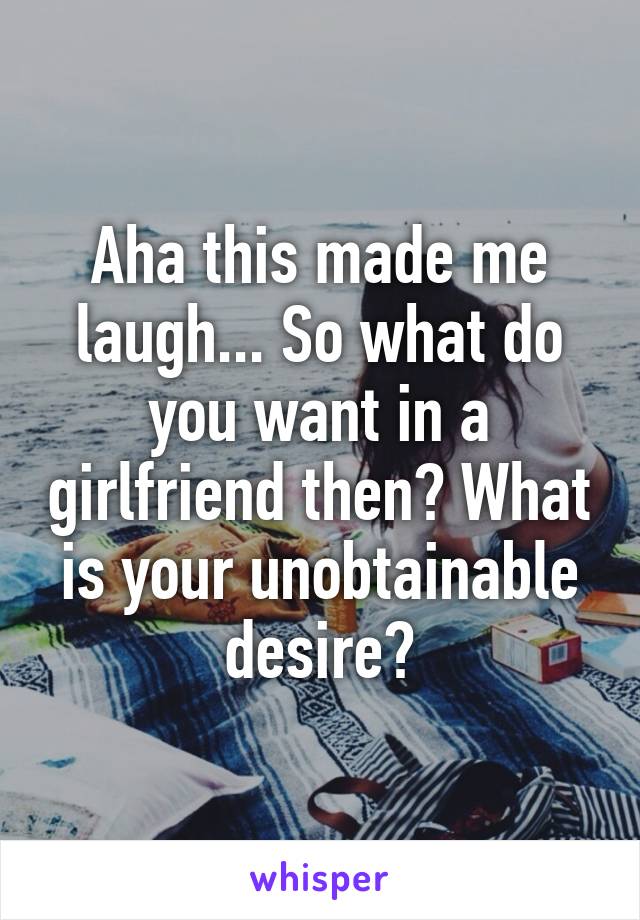 Aha this made me laugh... So what do you want in a girlfriend then? What is your unobtainable desire?