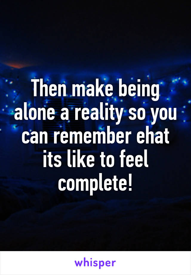 Then make being alone a reality so you can remember ehat its like to feel complete!