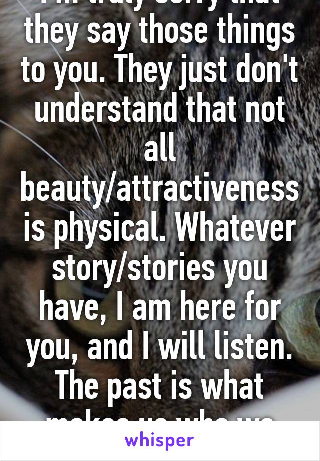 I'm truly sorry that they say those things to you. They just don't understand that not all beauty/attractiveness is physical. Whatever story/stories you have, I am here for you, and I will listen. The past is what makes us who we are.