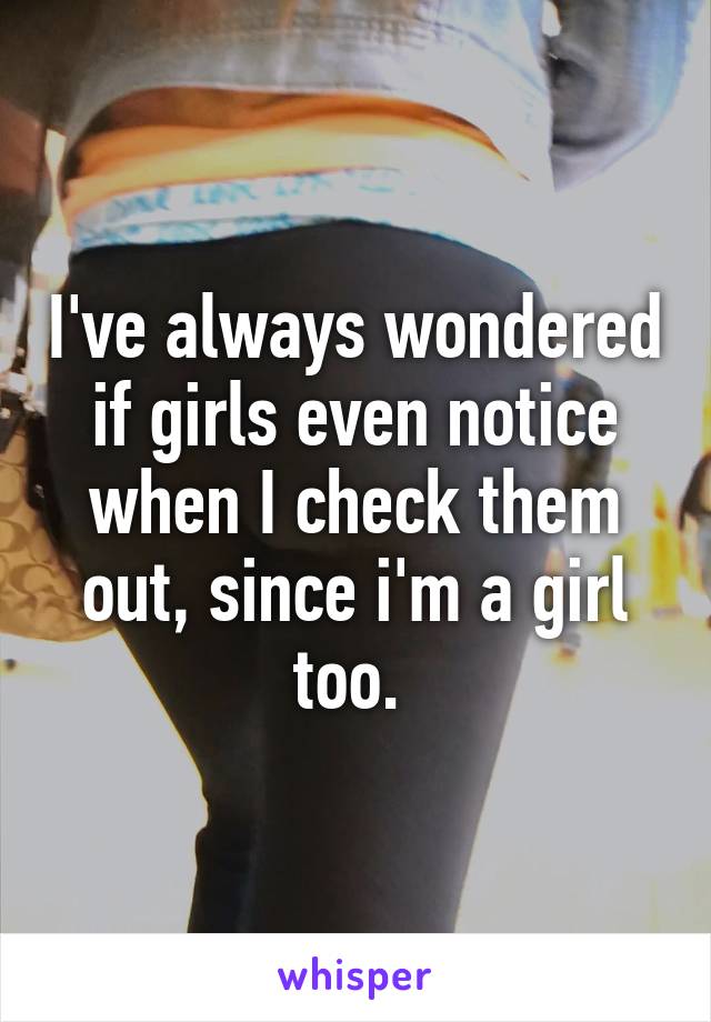 I've always wondered if girls even notice when I check them out, since i'm a girl too. 