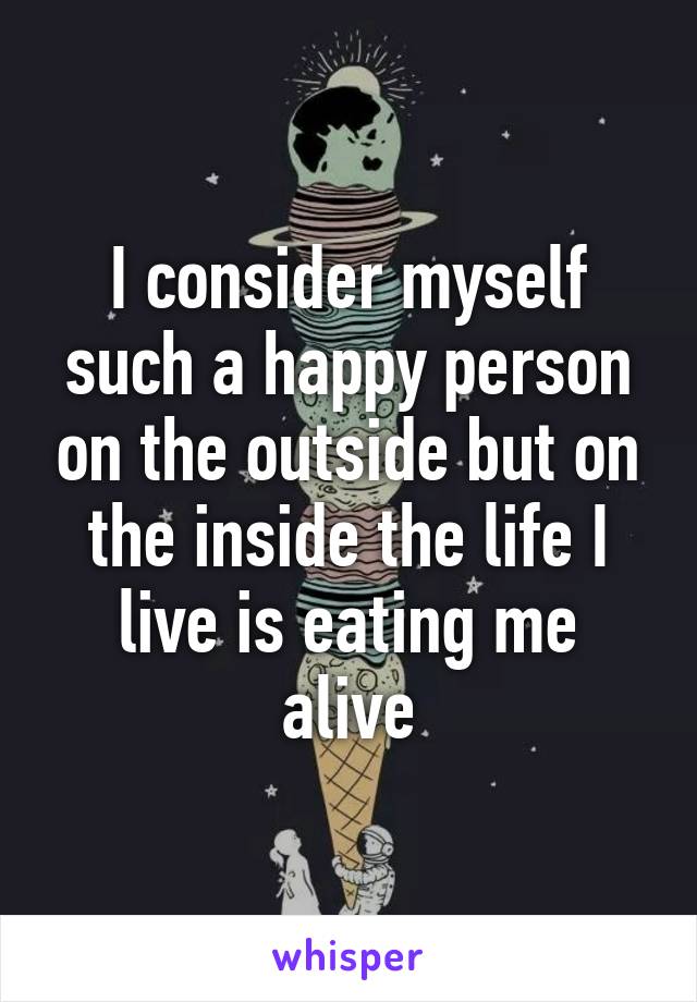 I consider myself such a happy person on the outside but on the inside the life I live is eating me alive