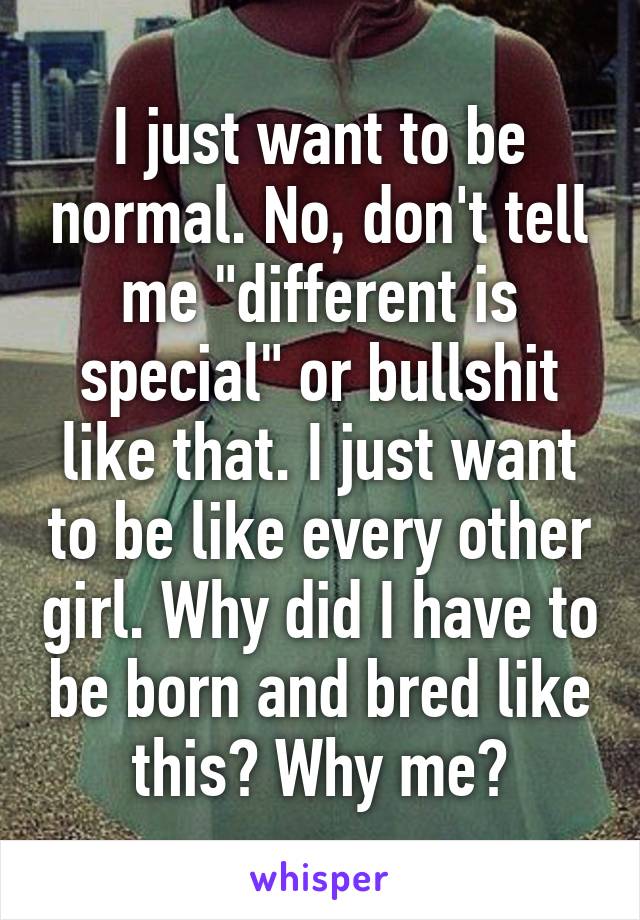 I just want to be normal. No, don't tell me "different is special" or bullshit like that. I just want to be like every other girl. Why did I have to be born and bred like this? Why me?