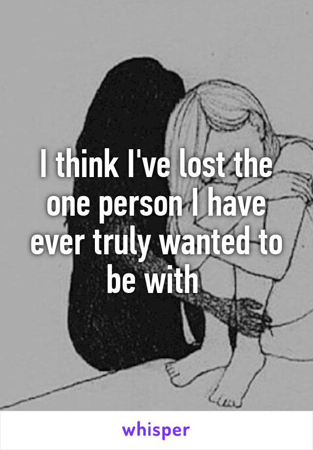 I think I've lost the one person I have ever truly wanted to be with 