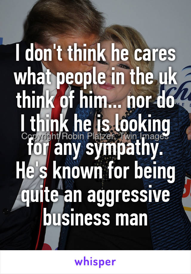 I don't think he cares what people in the uk think of him... nor do I think he is looking for any sympathy. He's known for being quite an aggressive business man