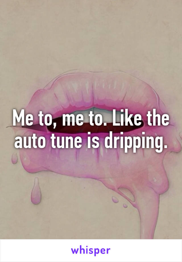 Me to, me to. Like the auto tune is dripping.