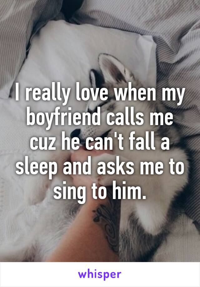 I really love when my boyfriend calls me cuz he can't fall a sleep and asks me to sing to him.