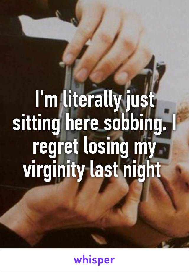 I'm literally just sitting here sobbing. I regret losing my virginity last night 