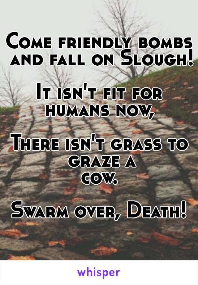 Come friendly bombs and fall on Slough!

It isn't fit for humans now, 

There isn't grass to graze a
 cow. 

Swarm over, Death!