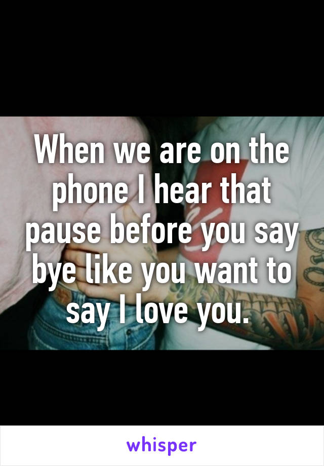 When we are on the phone I hear that pause before you say bye like you want to say I love you. 