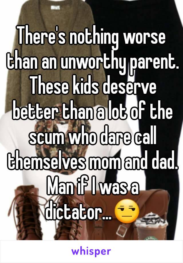 There's nothing worse than an unworthy parent. These kids deserve better than a lot of the scum who dare call themselves mom and dad. Man if I was a dictator...😒