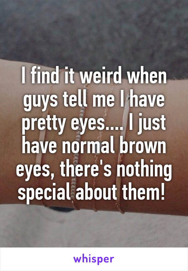 I find it weird when guys tell me I have pretty eyes.... I just have normal brown eyes, there's nothing special about them! 