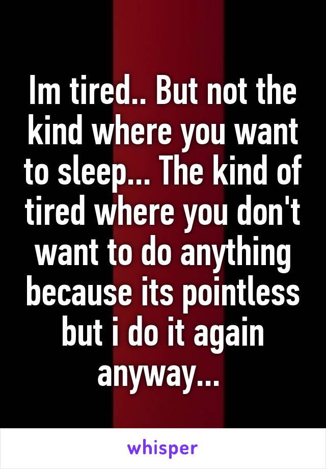 Im tired.. But not the kind where you want to sleep... The kind of tired where you don't want to do anything because its pointless but i do it again anyway... 