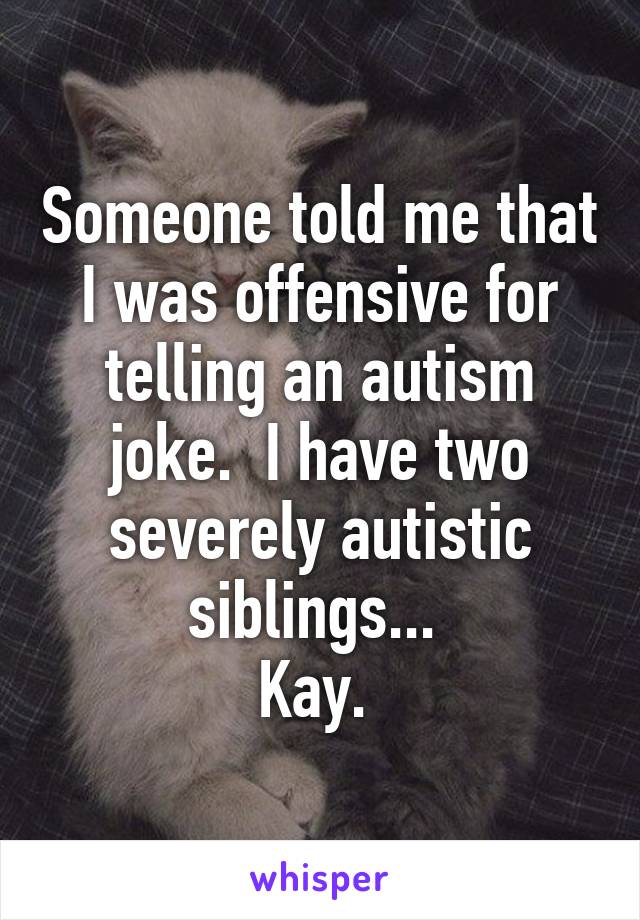 Someone told me that I was offensive for telling an autism joke.  I have two severely autistic siblings... 
Kay. 