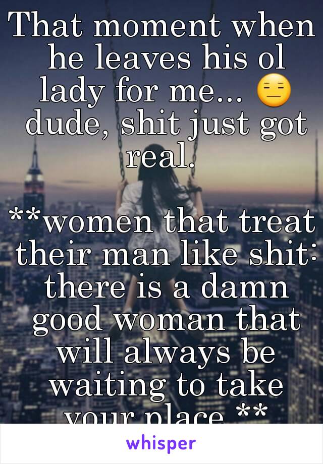 That moment when he leaves his ol lady for me... 😑 dude, shit just got real. 

**women that treat their man like shit: there is a damn good woman that will always be waiting to take your place.**