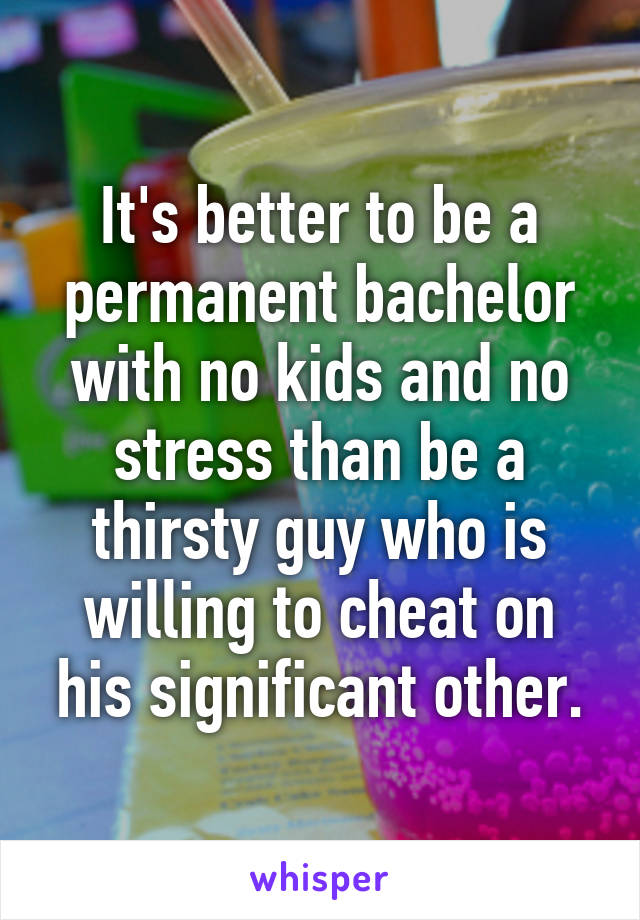 It's better to be a permanent bachelor with no kids and no stress than be a thirsty guy who is willing to cheat on his significant other.