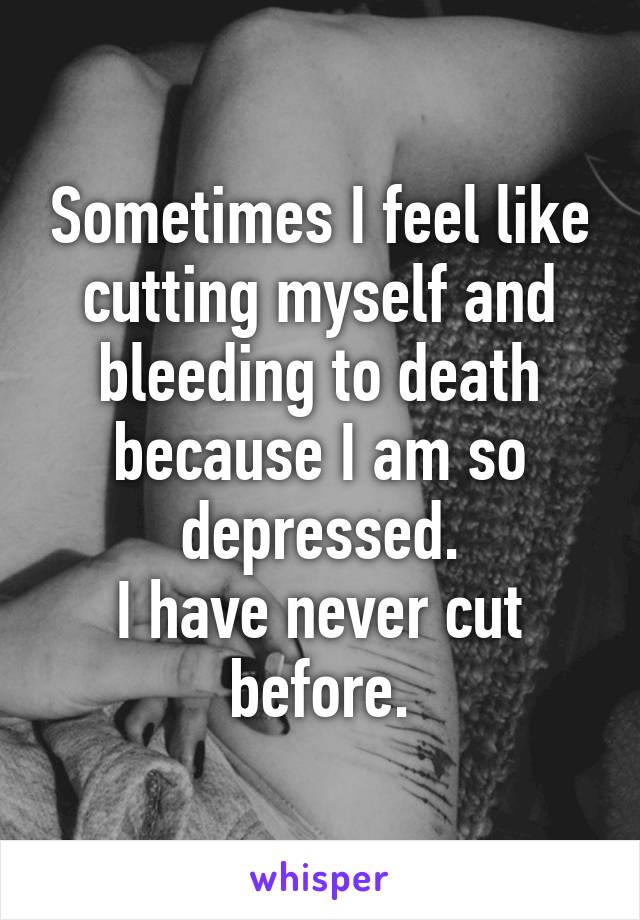 Sometimes I feel like cutting myself and bleeding to death because I am so depressed.
I have never cut before.