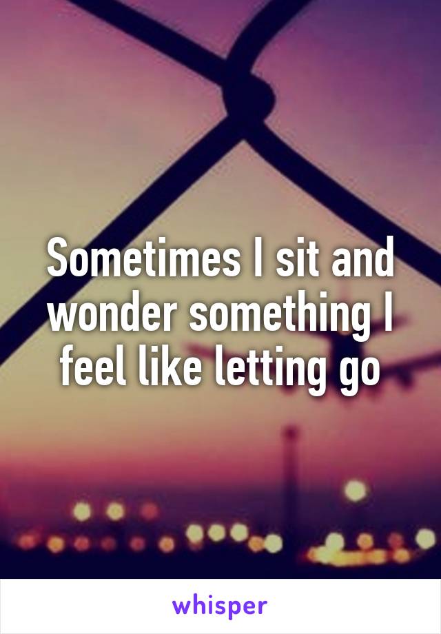 Sometimes I sit and wonder something I feel like letting go