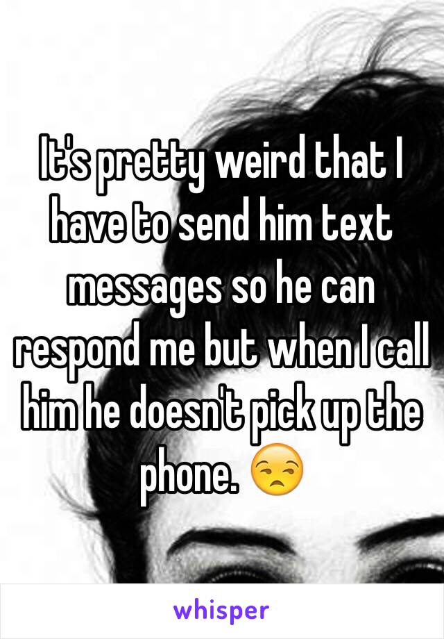 It's pretty weird that I have to send him text messages so he can respond me but when I call him he doesn't pick up the phone. 😒