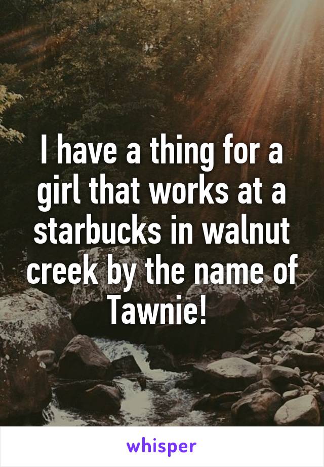 I have a thing for a girl that works at a starbucks in walnut creek by the name of Tawnie! 