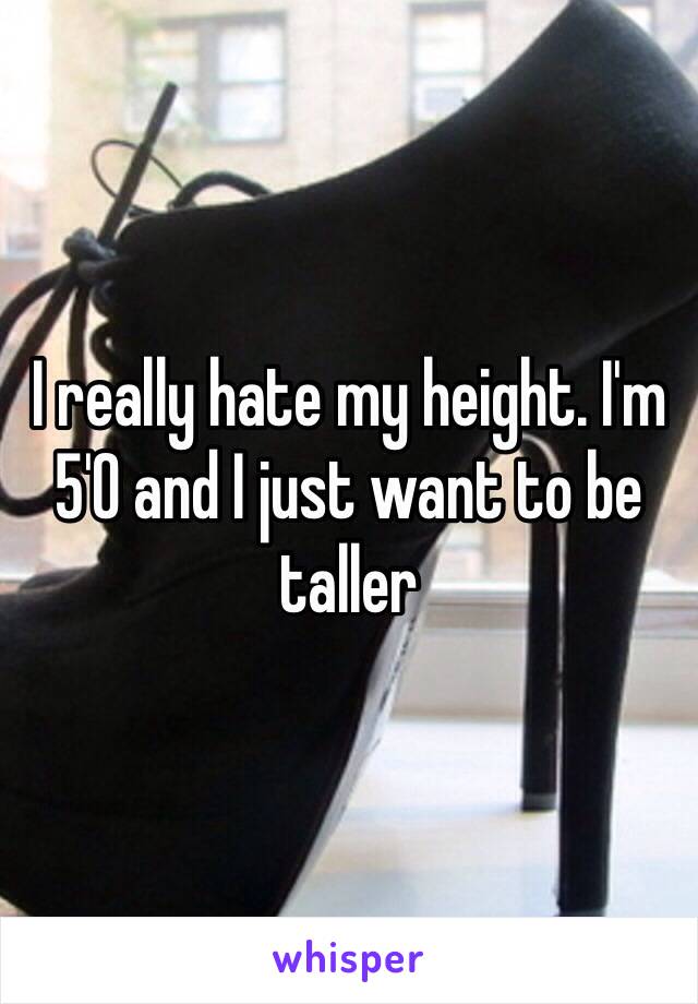 I really hate my height. I'm 5'0 and I just want to be taller 
