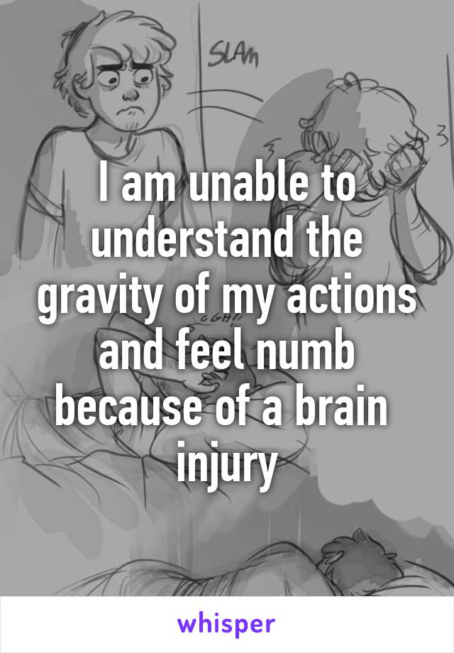 I am unable to understand the gravity of my actions and feel numb because of a brain  injury