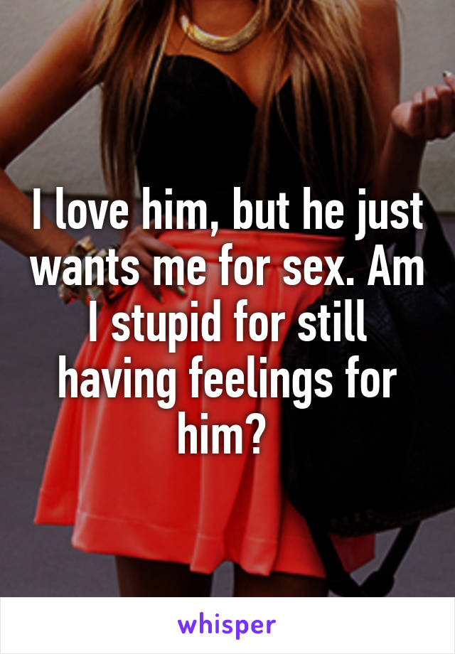 I love him, but he just wants me for sex. Am I stupid for still having feelings for him? 