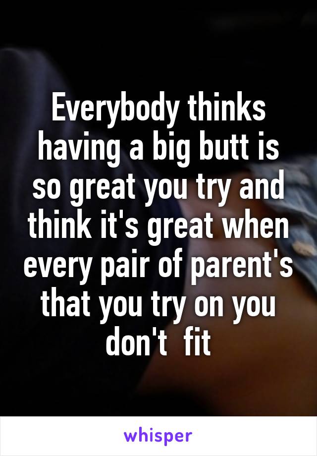 Everybody thinks having a big butt is so great you try and think it's great when every pair of parent's that you try on you don't  fit