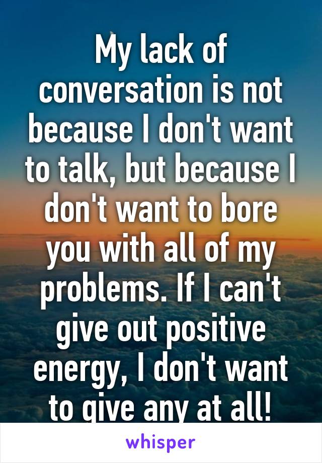 My lack of conversation is not because I don't want to talk, but because I don't want to bore you with all of my problems. If I can't give out positive energy, I don't want to give any at all!