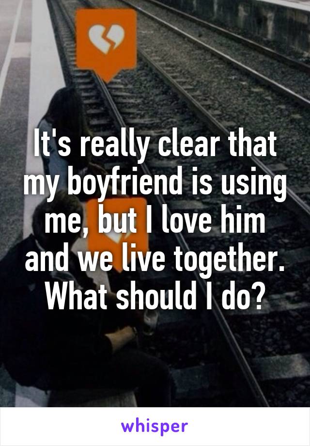 It's really clear that my boyfriend is using me, but I love him and we live together. What should I do?