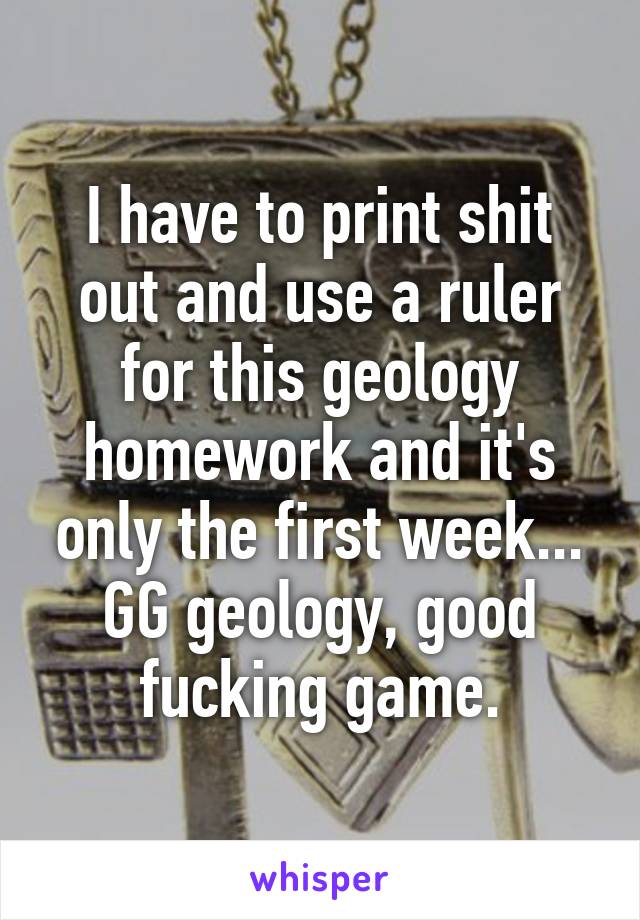 I have to print shit out and use a ruler for this geology homework and it's only the first week... GG geology, good fucking game.