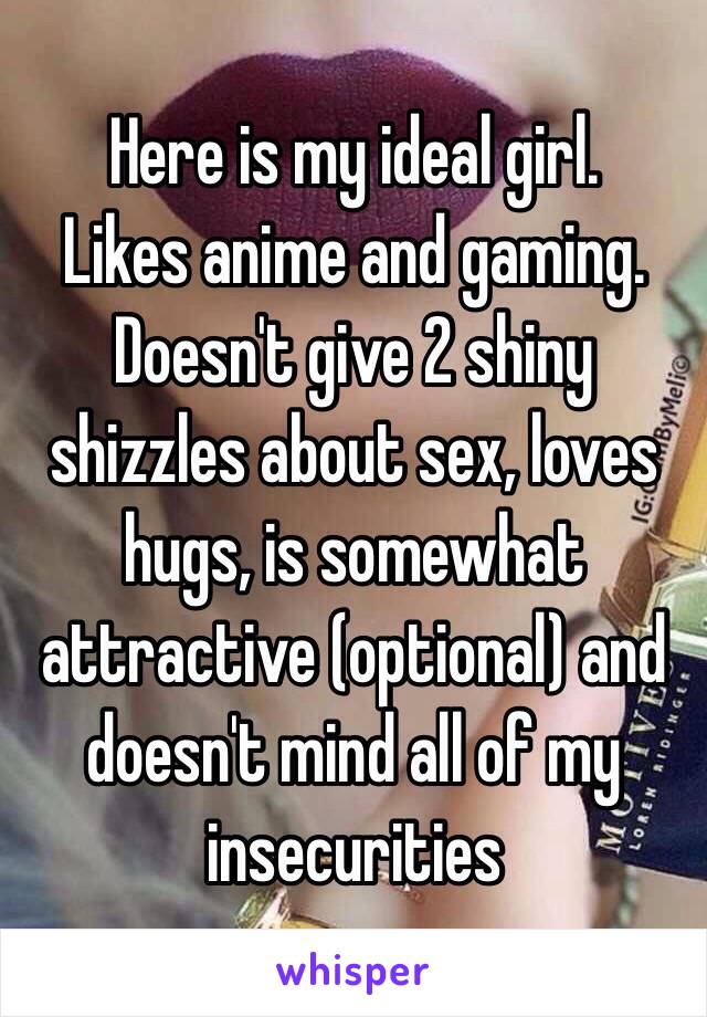 Here is my ideal girl. 
Likes anime and gaming. Doesn't give 2 shiny shizzles about sex, loves hugs, is somewhat attractive (optional) and doesn't mind all of my insecurities