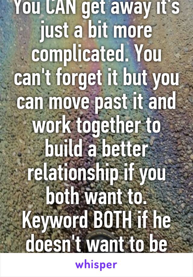 You CAN get away it's just a bit more complicated. You can't forget it but you can move past it and work together to build a better relationship if you both want to. Keyword BOTH if he doesn't want to be loyal LEAVE 