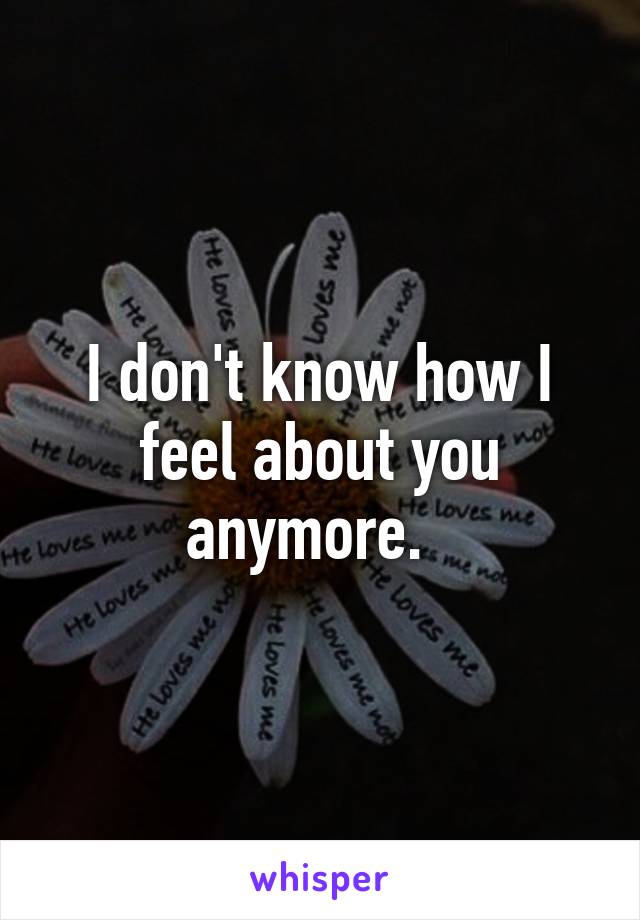 I don't know how I feel about you anymore.  