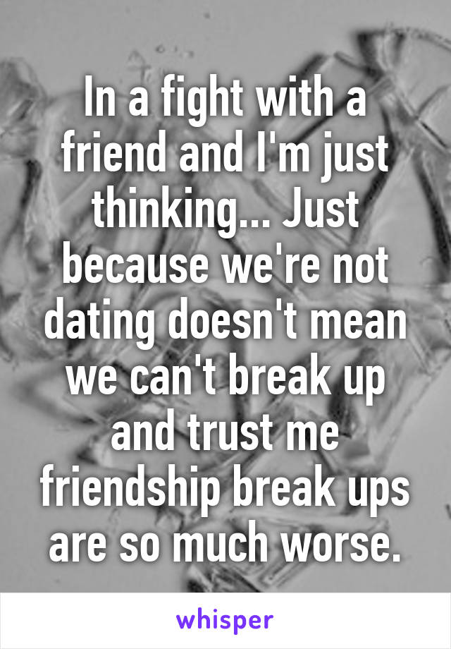 In a fight with a friend and I'm just thinking... Just because we're not dating doesn't mean we can't break up and trust me friendship break ups are so much worse.