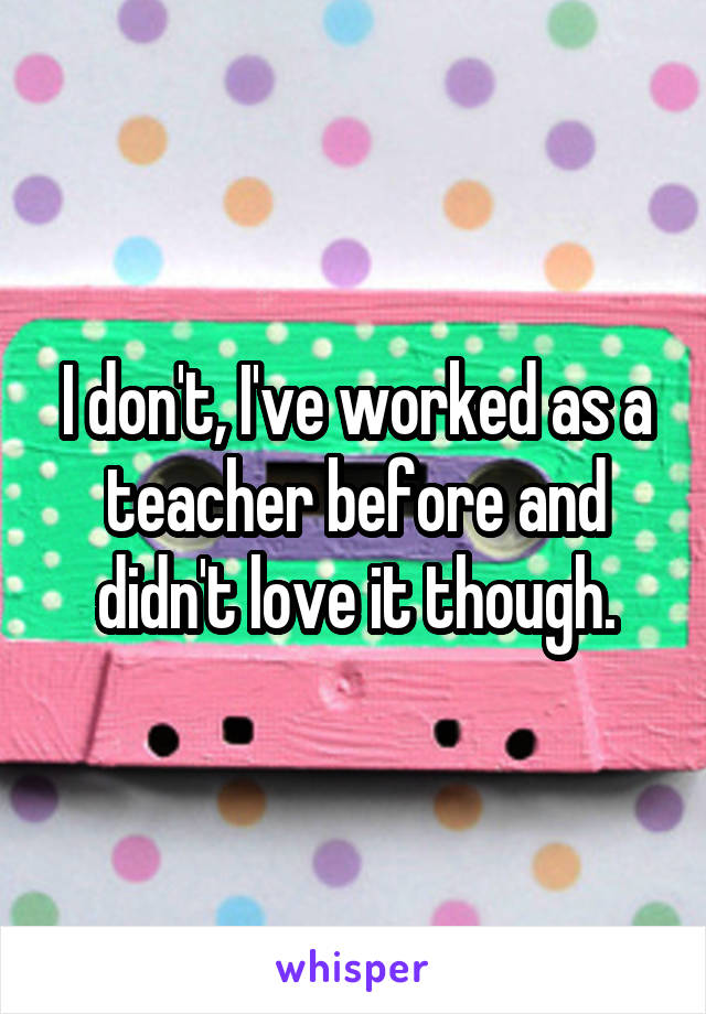 I don't, I've worked as a teacher before and didn't love it though.