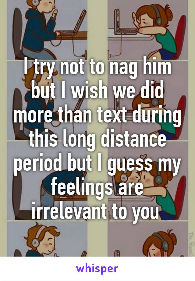 I try not to nag him but I wish we did more than text during this long distance period but I guess my feelings are irrelevant to you 