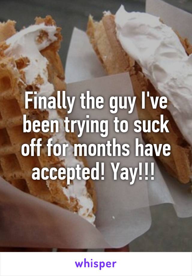 Finally the guy I've been trying to suck off for months have accepted! Yay!!! 