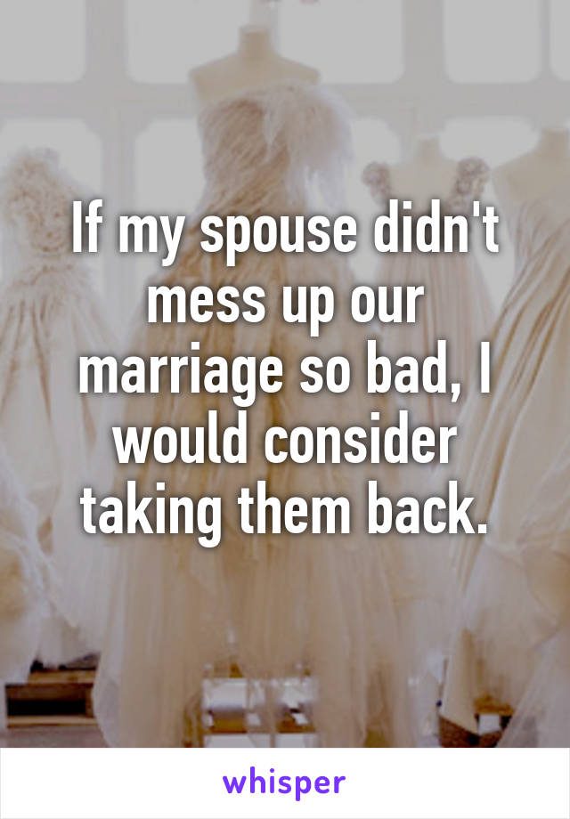 If my spouse didn't mess up our marriage so bad, I would consider taking them back.
