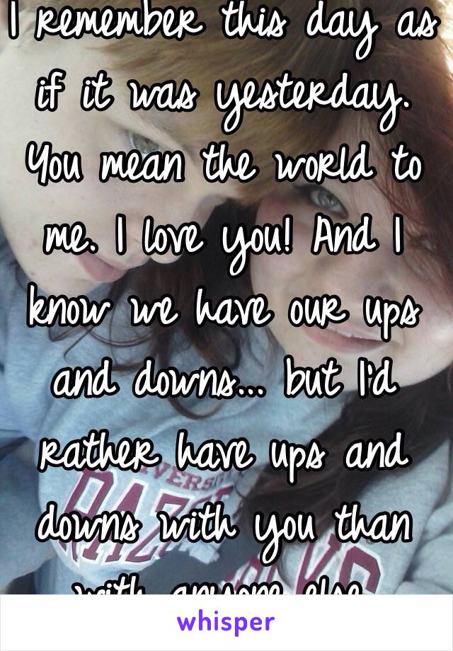 I remember this day as if it was yesterday. You mean the world to me. I love you! And I know we have our ups and downs... but I'd rather have ups and downs with you than with anyone else. 