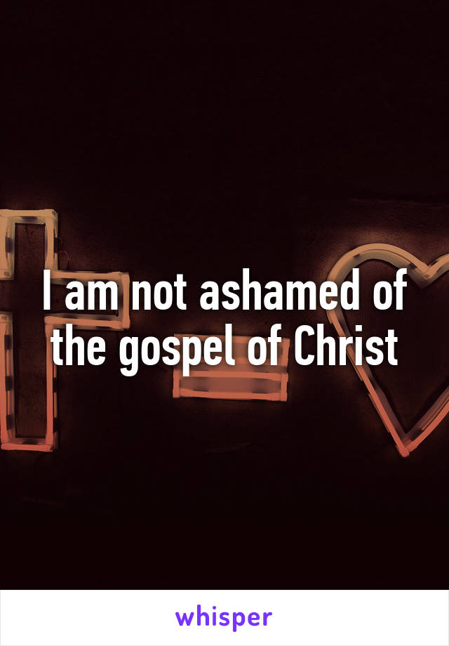 I am not ashamed of the gospel of Christ