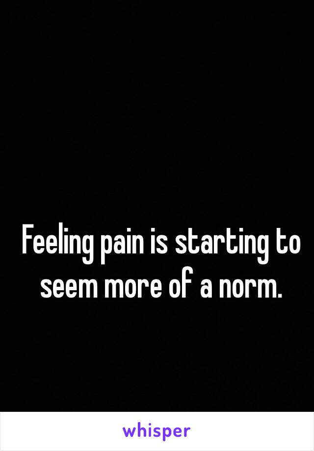 Feeling pain is starting to seem more of a norm.