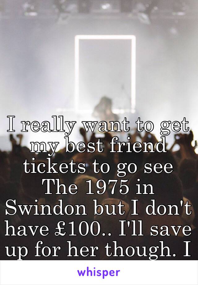 I really want to get my best friend tickets to go see The 1975 in Swindon but I don't have £100.. I'll save up for her though. I know she'd love it 