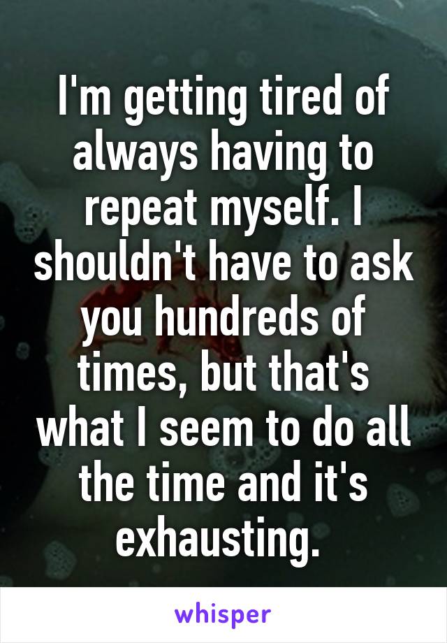 I'm getting tired of always having to repeat myself. I shouldn't have to ask you hundreds of times, but that's what I seem to do all the time and it's exhausting. 