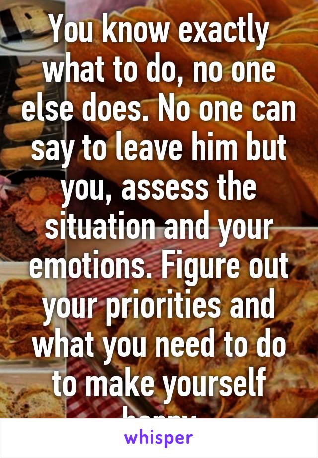 You know exactly what to do, no one else does. No one can say to leave him but you, assess the situation and your emotions. Figure out your priorities and what you need to do to make yourself happy