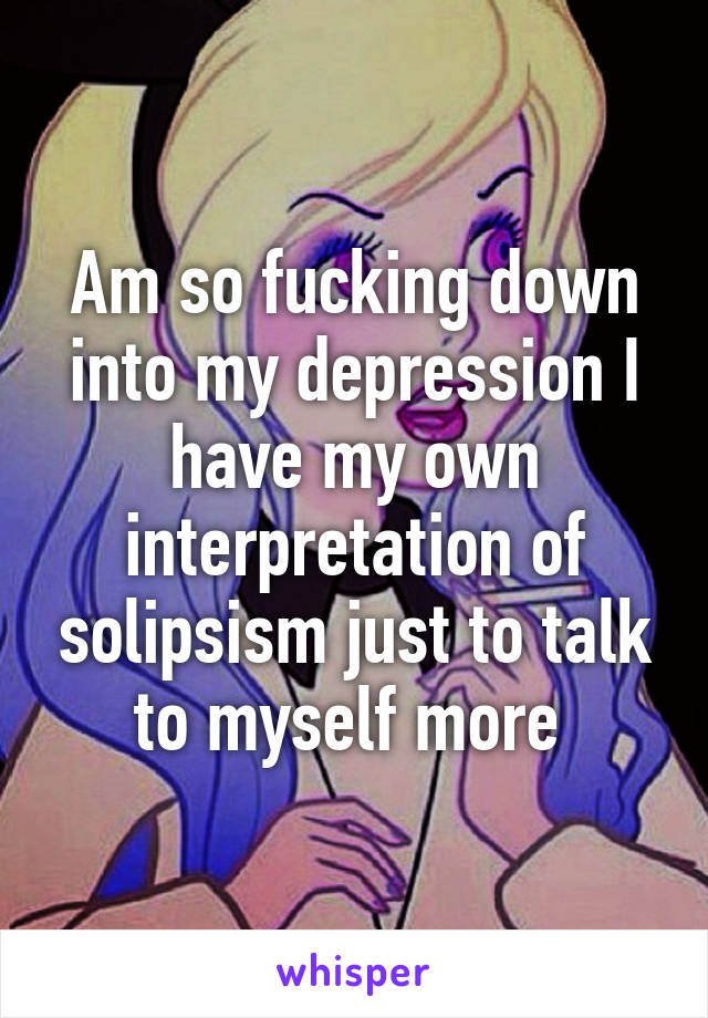 Am so fucking down into my depression I have my own interpretation of solipsism just to talk to myself more 